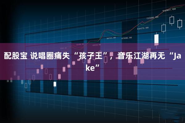 配股宝 说唱圈痛失 “孩子王”，音乐江湖再无 “Jake”