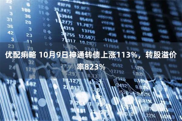 优配痢略 10月9日神通转债上涨113%，转股溢价率823%