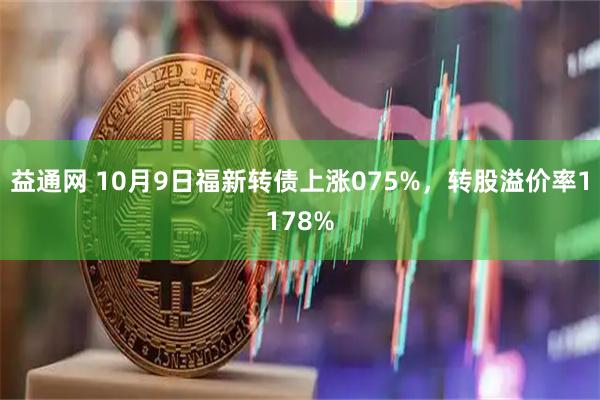 益通网 10月9日福新转债上涨075%,转股溢价率1178%