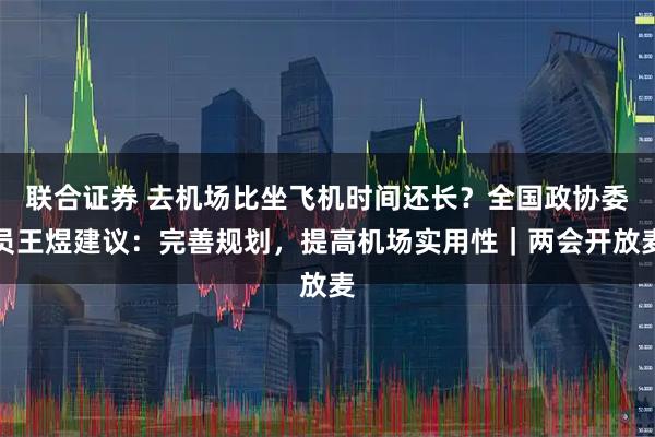 联合证券 去机场比坐飞机时间还长？全国政协委员王煜建议：完善规划，提高机场实用性｜两会开放麦