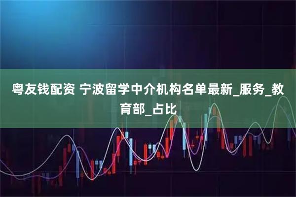 粤友钱配资 宁波留学中介机构名单最新_服务_教育部_占比