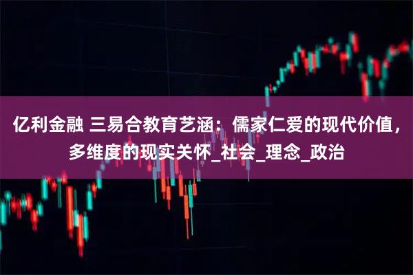 亿利金融 三易合教育艺涵:儒家仁爱的现代价值,多维度的现实关怀_社会_理念_政治