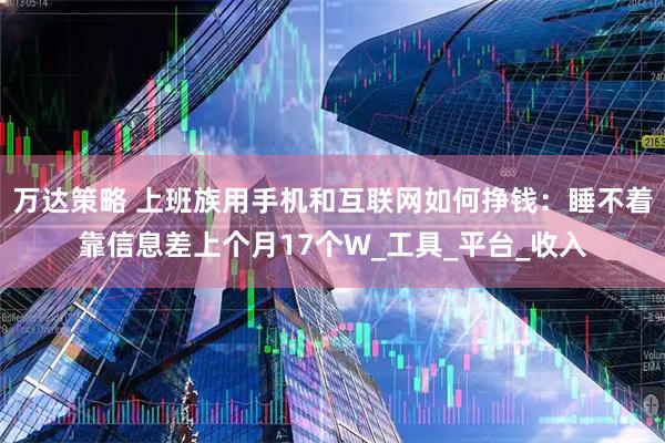 万达策略 上班族用手机和互联网如何挣钱：睡不着靠信息差上个月17个W_工具_平台_收入