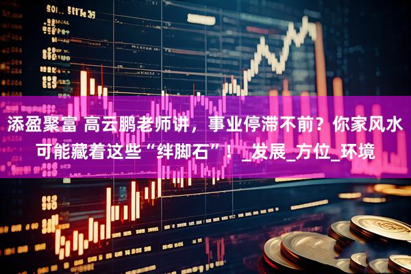 添盈聚富 高云鹏老师讲，事业停滞不前？你家风水可能藏着这些“绊脚石”！_发展_方位_环境