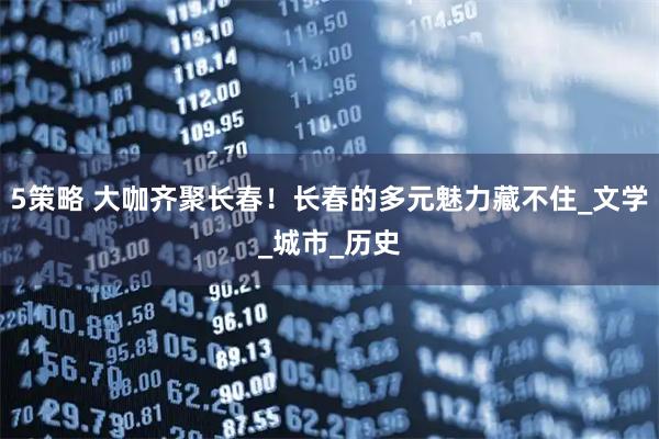 5策略 大咖齐聚长春!长春的多元魅力藏不住_文学_城市_历史