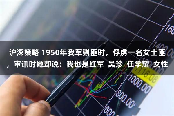 沪深策略 1950年我军剿匪时，俘虏一名女土匪，审讯时她却说：我也是红军_吴珍_任学耀_女性