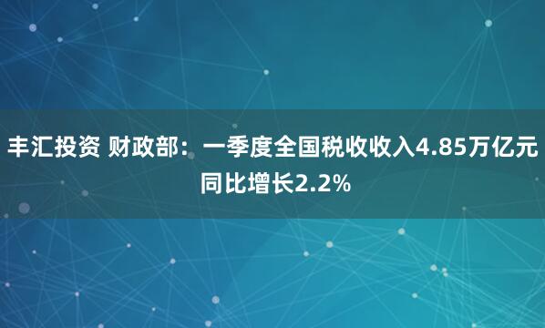 丰汇投资 财政部：一季度全国税收收入4.85万亿元 同比增长2.2%