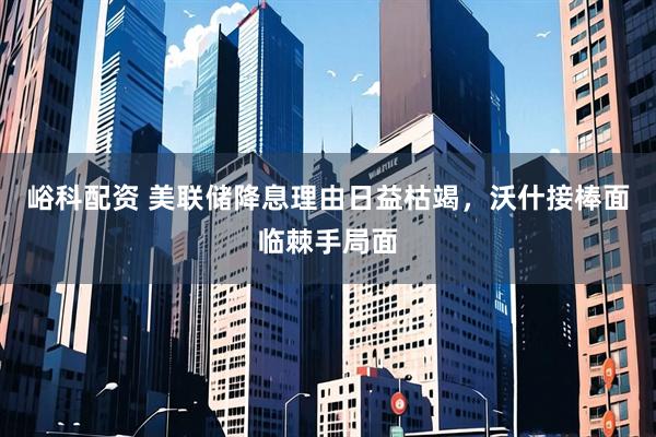 峪科配资 美联储降息理由日益枯竭，沃什接棒面临棘手局面