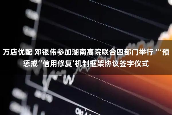 万店优配 邓银伟参加湖南高院联合四部门举行“‘预惩戒’‘信用修复’机制框架协议签字仪式