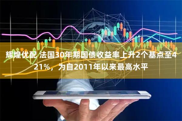 辉煌优配 法国30年期国债收益率上升2个基点至421%，为自2011年以来最高水平