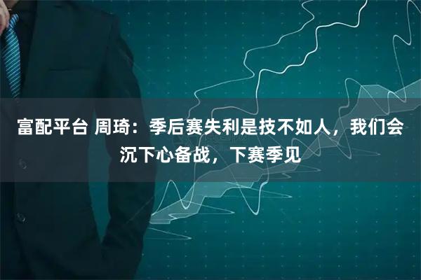 富配平台 周琦：季后赛失利是技不如人，我们会沉下心备战，下赛季见