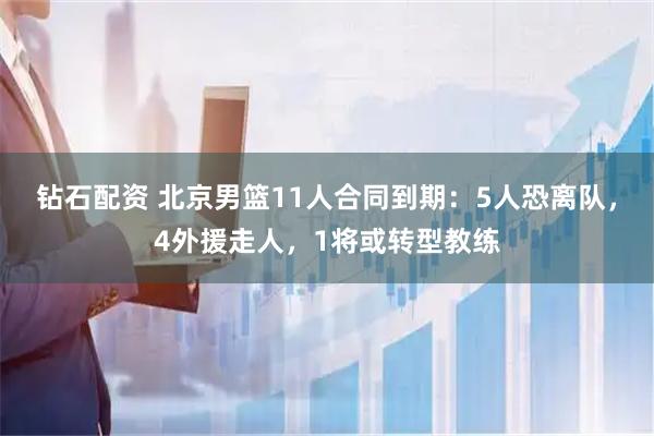 钻石配资 北京男篮11人合同到期：5人恐离队，4外援走人，1将或转型教练