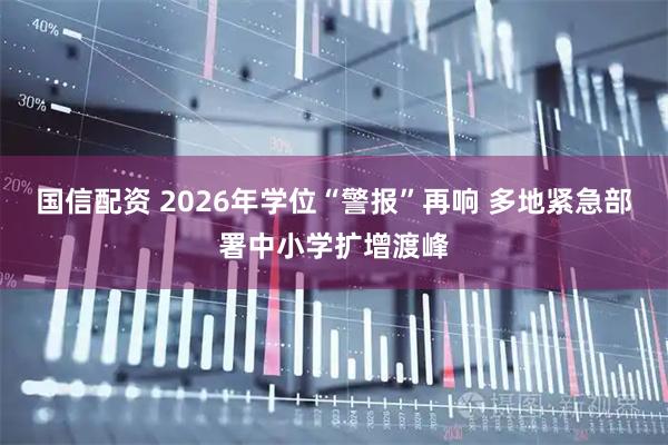 国信配资 2026年学位“警报”再响 多地紧急部署中小学扩增渡峰