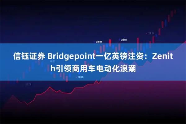 信钰证券 Bridgepoint一亿英镑注资：Zenith引领商用车电动化浪潮