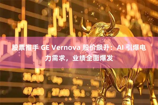 股票推手 GE Vernova 股价飙升：AI 引爆电力需求，业绩全面爆发