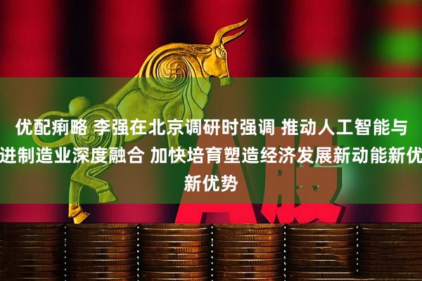 优配痢略 李强在北京调研时强调 推动人工智能与先进制造业深度融合 加快培育塑造经济发展新动能新优势