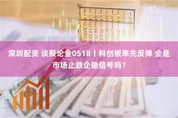 深圳配资 谈股论金0518丨科创板率先反弹 会是市场止跌企稳信号吗？