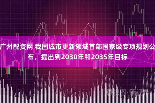 广州配资网 我国城市更新领域首部国家级专项规划公布，提出到2030年和2035年目标
