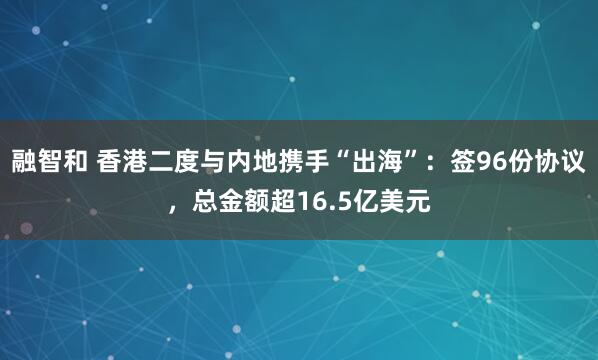 融智和 香港二度与内地携手“出海”：签96份协议，总金额超16.5亿美元