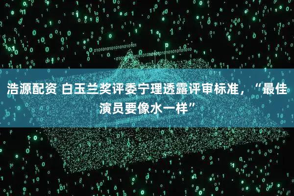 浩源配资 白玉兰奖评委宁理透露评审标准，“最佳演员要像水一样”