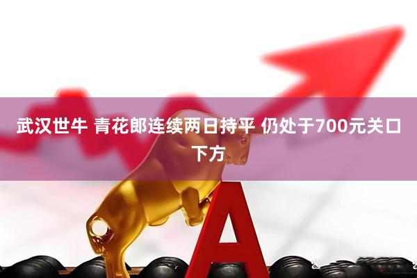 武汉世牛 青花郎连续两日持平 仍处于700元关口下方