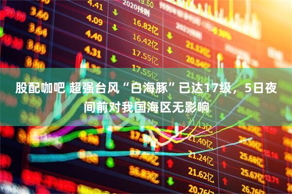 股配咖吧 超强台风“白海豚”已达17级，5日夜间前对我国海区无影响