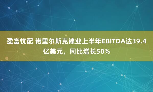 盈富忧配 诺里尔斯克镍业上半年EBITDA达39.4亿美元，同比增长50%