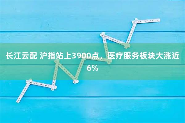 长江云配 沪指站上3900点，医疗服务板块大涨近6%