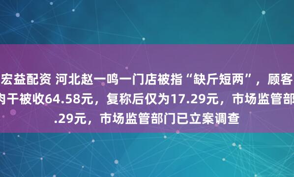 宏益配资 河北赵一鸣一门店被指“缺斤短两”，顾客称购买4块牛肉干被收64.58元，复称后仅为17.29元，市场监管部门已立案调查