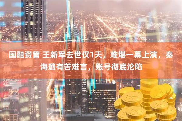 国融资管 王新军去世仅1天，难堪一幕上演，秦海璐有苦难言，账号彻底沦陷