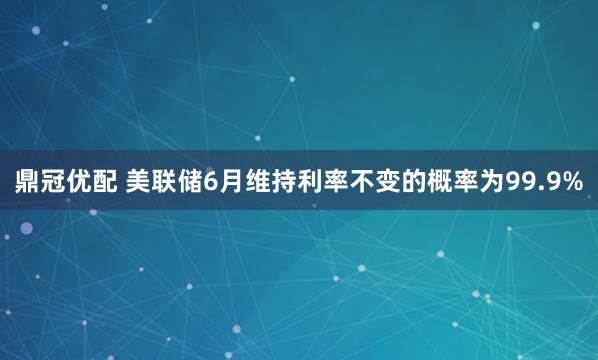 鼎冠优配 美联储6月维持利率不变的概率为99.9%