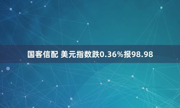 国客信配 美元指数跌0.36%报98.98